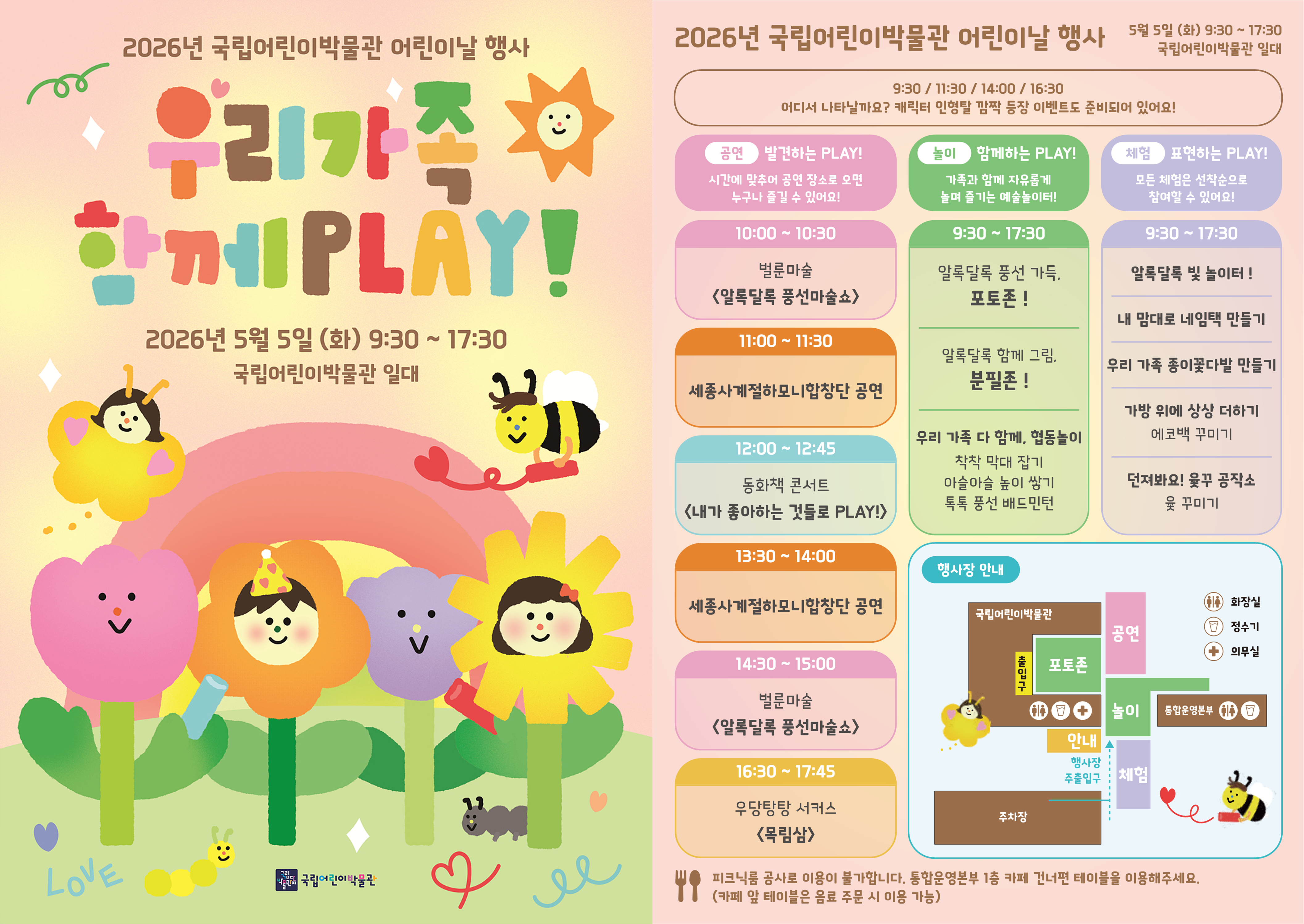 2026년 국립어린이박물관 어린이날 행사  우리 가족 함께 PLAY!  2026년 5월 5일 (화) 9:30 ~ 17:30 국립어린이박물관 일대   9:30 / 11:30 / 14:00 / 16:30 어디서 나타날까요? 캐릭터 인형들 깜짝 등장 이벤트도 준비되어 있어요!  공연 발견하는 PLAY! 시간에 맞춰 공연 장소로 오면 누구나 즐길 수 있어요!  10:00 ~ 10:30 벌룬마술 〈알록달록 풍선마술쇼〉  11:00 ~ 11:30 세종사계절하모니합창단 공연  12:00 ~ 12:45 동화책 콘서트 〈내가 좋아하는 것들로 PLAY!〉  13:30 ~ 14:00 세종사계절하모니합창단 공연  14:30 ~ 15:00 벌룬마술 〈알록달록 풍선마술쇼〉  16:30 ~ 17:45 우당탕탕 서커스 〈목림삼〉  놀이 함께하는 PLAY! 가족과 함께 자유롭게 놀며 즐기는 예술놀이터!  9:30 ~ 17:30 알록달록 풍선 가득, 포토존! 알록달록 함께 그림, 분필존! 우리 가족 다 함께, 협동놀이 착착 막대 잡기 아슬아슬 높이 쌓기 톡톡 풍선 배드민턴  체험 표현하는 PLAY! 모든 체험은 선착순으로 참여할 수 있어요!  9:30 ~ 17:30 알록달록 빛 놀이터! 내 맘대로 네임택 만들기 우리 가족 종이꽃다발 만들기 가방 위에 상상 더하기 에코백 꾸미기 던져봐요! 윷꾸 공작소 윷 꾸미기  행사장 안내 국립어린이박물관 출입구 공연 / 놀이 / 체험 / 안내 / 주차장 화장실 정수기 의무실 통합운영본부 행사장 주출입구  피크닉룸 공사로 이용이 불가합니다. 통합운영본부 1층 카페 건너편 테이블을 이용해주세요. (카페 앞 테이블은 음료 주문 시 이용 가능)